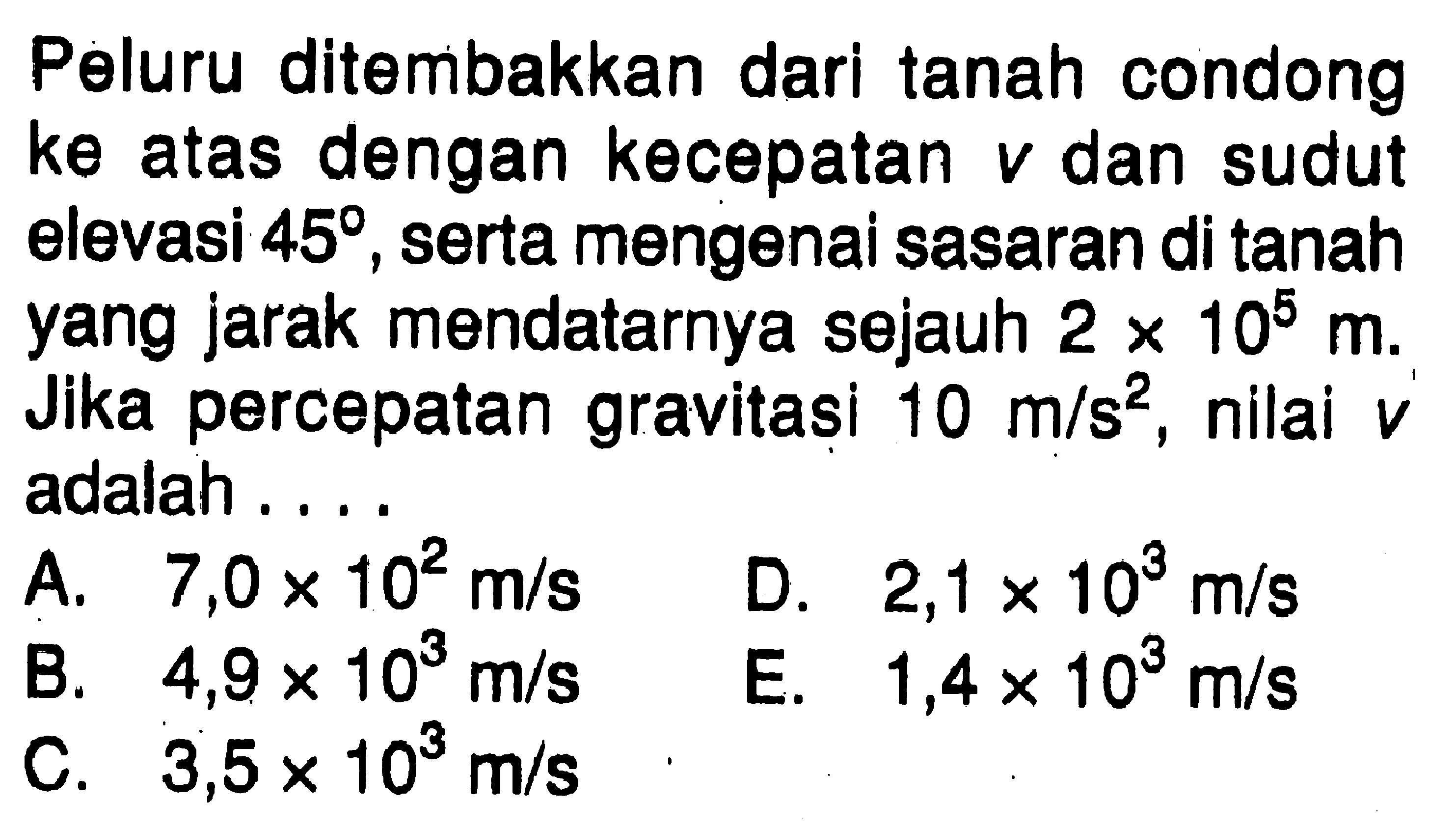 Peluru ditembakkan dari tanah condong ke atas dengan kecepatan v dan sudut elevasi 45, serta mengenai sasaran di tanah yang jarak mendatarnya sejauh  2 x 10^5 m. Jika percepatan gravitasi 10 m/s^2 , nilai v adalah ....