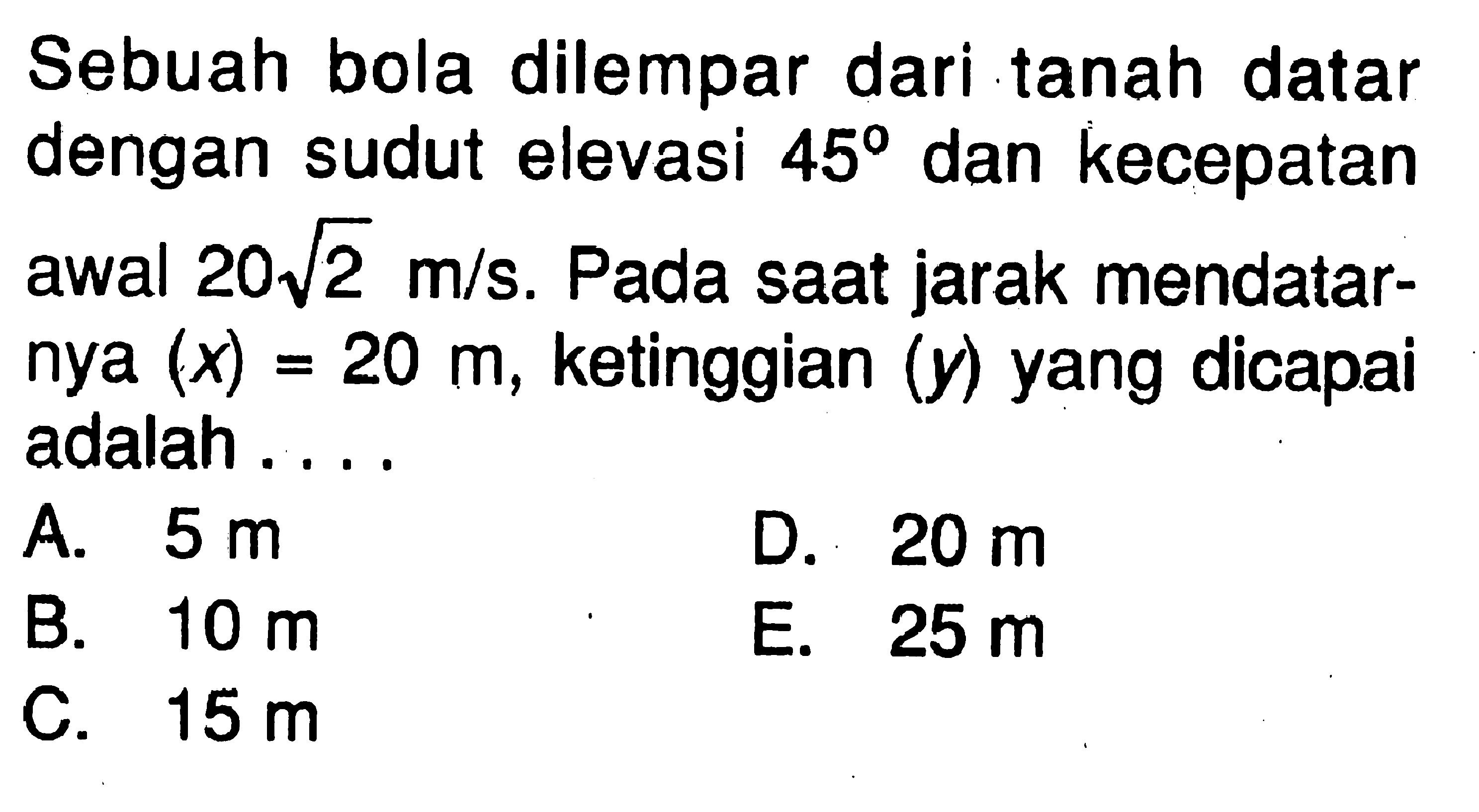 Sebuah bola dilempar dari tanah datar dengan sudut elevasi 45 dan kecepatan awal 20 akar(2) m/s. Pada saat jarak mendatarnya (x)=20 m, ketinggian (y) yang dicapai adalah ....