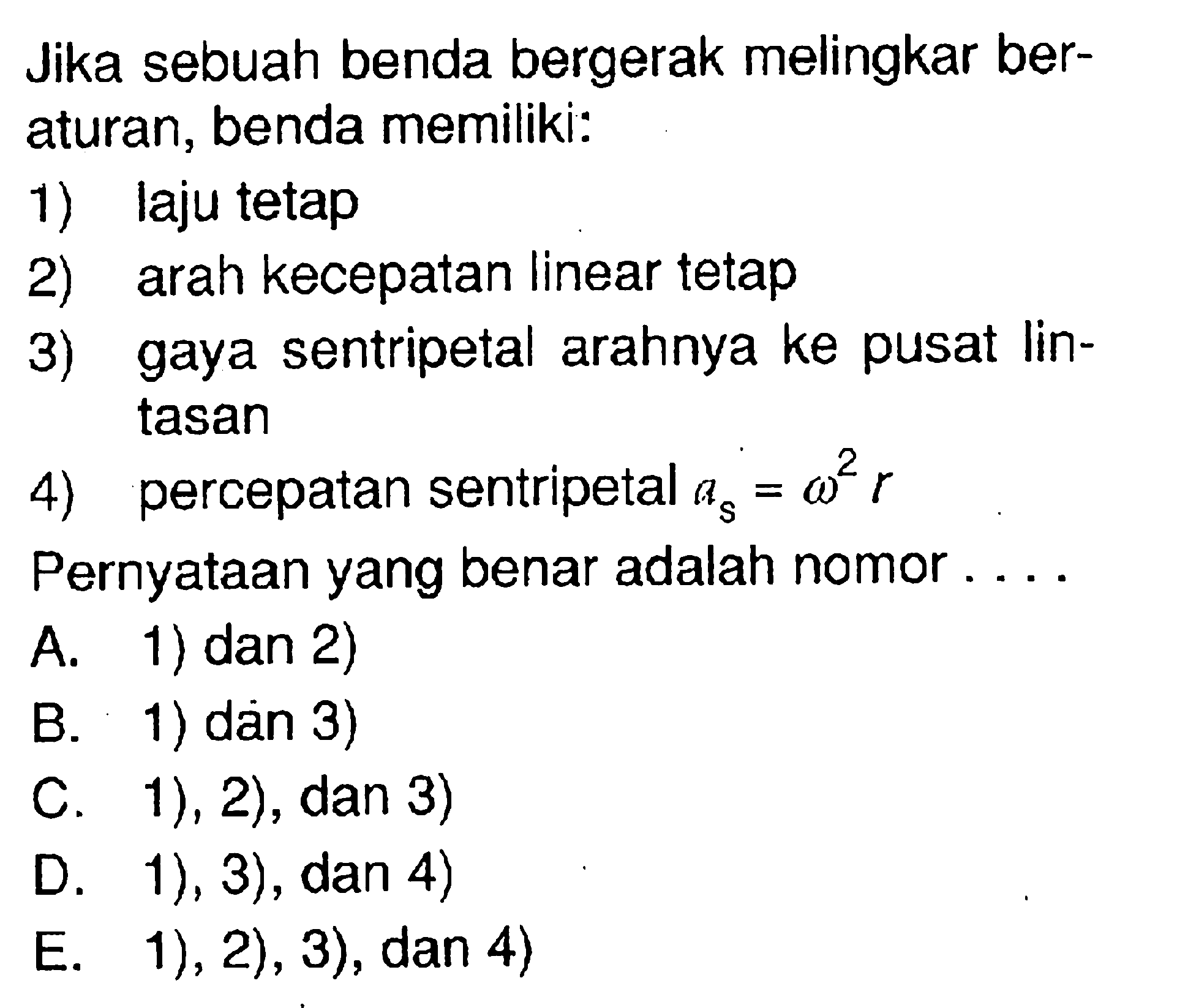 Jika sebuah benda bergerak melingkar beraturan, benda memiliki:1) laju tetap2) arah kecepatan linear tetap3) gaya sentripetal arahnya ke pusat lintasan4) percepatan sentripetal  as=omega^2 r Pernyataan yang benar adalah nomor....