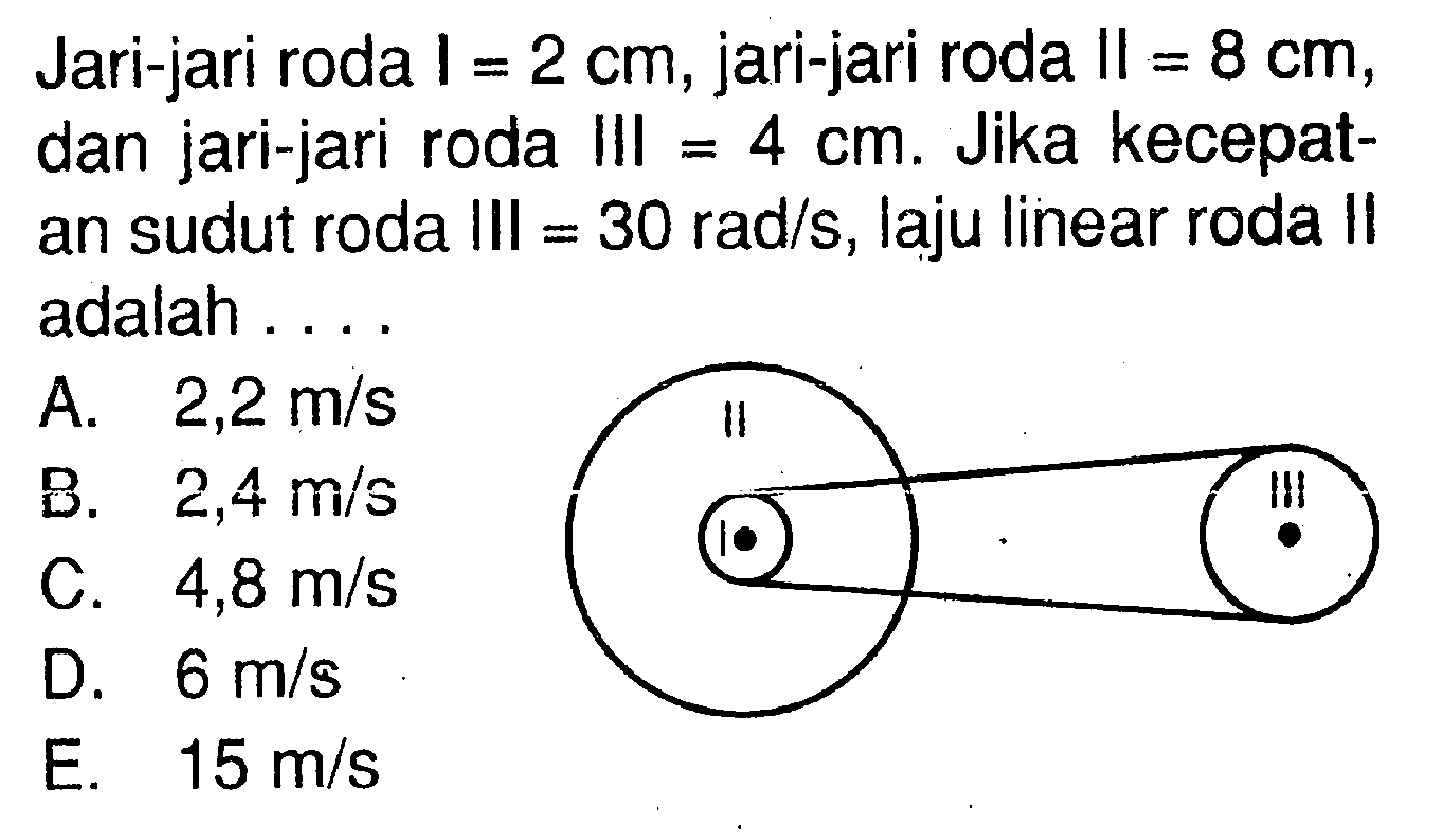 Jari-jari roda  I=2 cm , jari-jari roda  II=8 cm , dan jari-jari roda III =  4 cm . Jika kecepatan sudut roda III =  30 rad/s , laju linear roda II adalah ....A.  2,2 m/s B.  2,4 m/s C.  4,8 m/s D.  6 m/s E.  15 m/s 