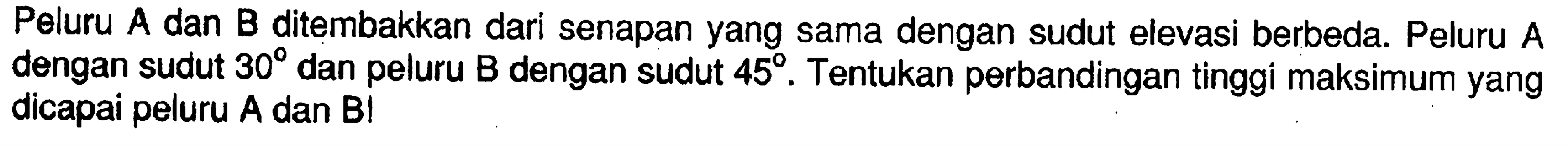 Peluru A dan B ditembakkan dari senapan yang sama dengan sudut elevasi berbeda. Peluru A dengan sudut  30 dan peluru B dengan sudut  45. Tentukan perbandingan tinggi maksimum yang dicapai peluru A dan B!