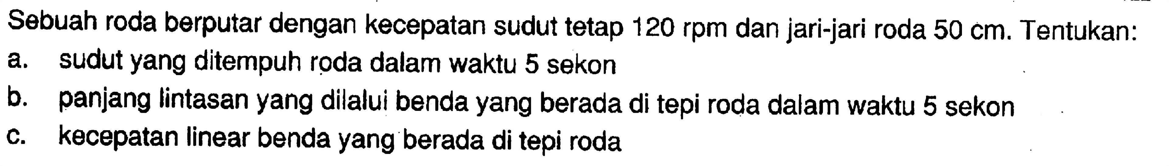 Sebuah roda berputar dengan kecepatan sudut tetap 120 rpm dan jari-jari roda 50 cm. Tentukan:
a. sudut yang ditempuh roda dalam waktu 5 sekon
b. panjang lintasan yang dilalui benda yang berada di tepi roda dalam waktu 5 sekon
c. kecepatan linear benda yang berada di tepi roda