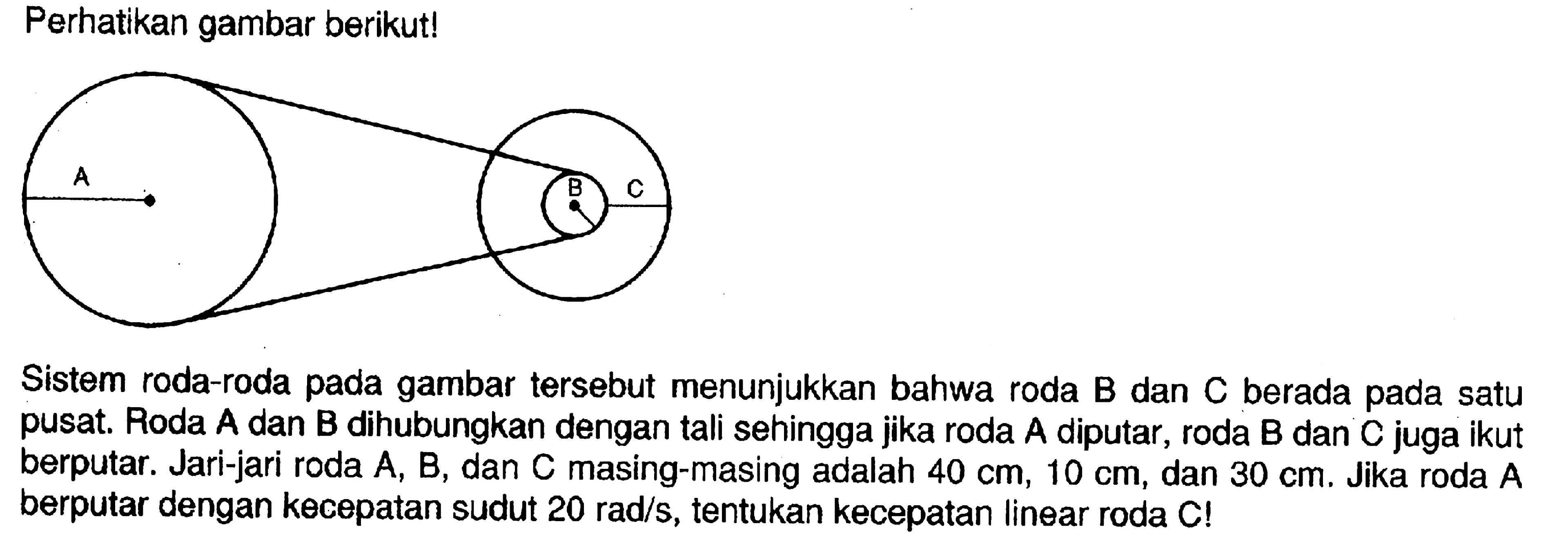 Perhatikan gambar berikut!A B C
Sistem roda-roda pada gambar tersebut menunjukkan bahwa roda B dan C berada pada satu pusat. Roda A dan B dihubungkan dengan tali sehingga jika roda A diputar, roda B dan C juga ikut berputar. Jari-jari roda A, B, dan C masing-masing adalah 40 cm, 10 cm, dan 30 cm. Jika roda A berputar dengan kecepatan sudut 20 rad/s, tentukan kecepatan linear roda C!