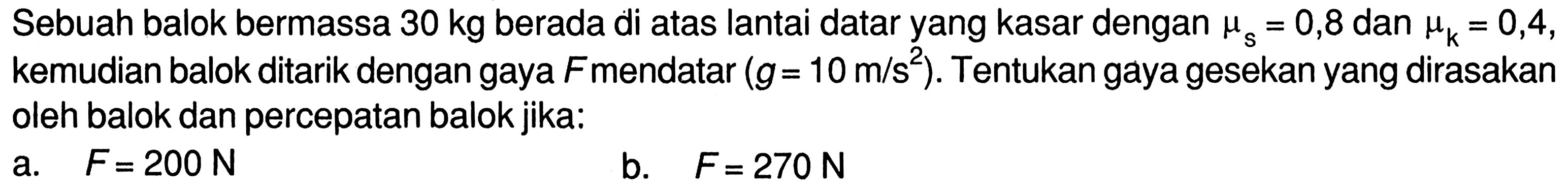 Sebuah balok bermassa 30 kg berada di atas lantai datar yang kasar dengan mu s = 0,8 dan mu k = 0,4, kemudian balok ditarik dengan gaya F mendatar (g = 10 m/s^2). Tentukan gaya gesekan yang dirasakan oleh balok dan percepatan balok jika: a. F = 200 b. F =270 N