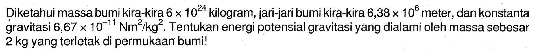 Diketahui massa bumi kira-kira  6 x 10^(24)  kilogram, jari-jari bumi kira-kira  6,38 x 10^6  meter, dan konstanta gravitasi  6,67 x 10^-11 Nm^2 / kg^2 . Tentukan energi potensial gravitasi yang dialami oleh massa sebesar  2 kg  yang terletak di permukAn bumi!