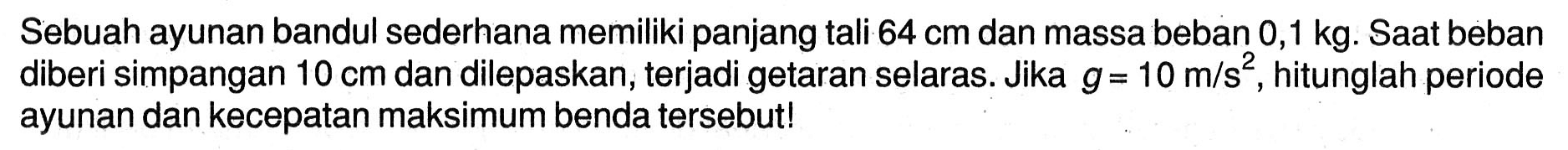 Sebuah ayunan bandul sederhana memiliki panjang tali  64 cm  dan massa beban  0,1 kg . Saat beban diberi simpangan  10 cm  dan dilepaskan, terjadi getaran selaras. Jika  g=10 m / s^(2) , hitunglah periode ayunan dan kecepatan maksimum benda tersebut!