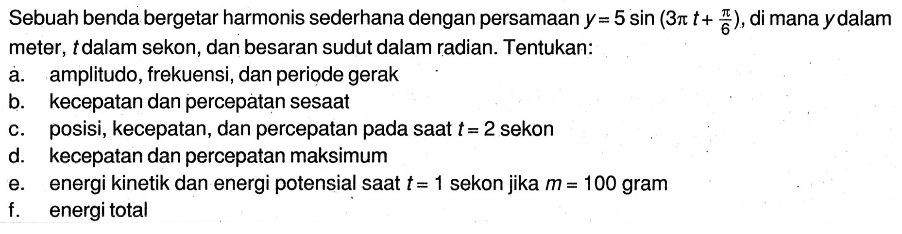 Sebuah benda bergetar harmonis sederhana dengan persamaan  y=5 sin (3 pi t+(pi)/(6)) , di mana ydalam meter,  t  dalam sekon, dan besaran sudut dalam radian. Tentukan:
a. amplitudo, frekuensi, dan periode gerak
b. kecepatan dan percepatan sesaat
c. posisi, kecepatan, dan percepatan pada saat  t=2  sekon
d. kecepatan dan percepatan maksimum
e. energi kinetik dan energi potensial saat  t=1  sekon jika  m=100  gram
f. energitotal