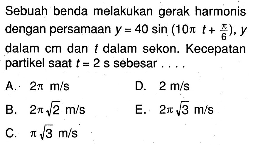 Sebuah benda melakukan gerak harmonis dengan persamaan  y=40 sin (10 pi t+(pi)/(6)), y  dalam  cm  dan  t  dalam sekon. Kecepatan partikel saat  t=2 ~s  sebesar ....
A.  2 pi m / s 
D.  2 m / s 
B.  2 pi akar(2) m / s 
E.  2 pi akar(3) m / s 
C.  pi akar(3) m / s 