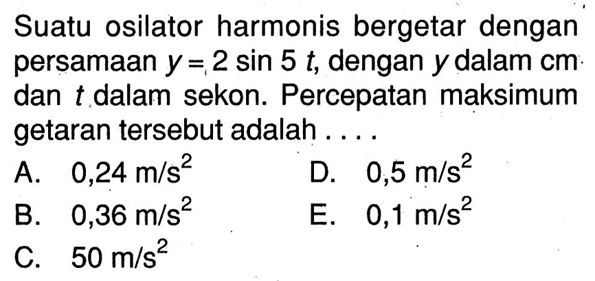 Suatu osilator harmonis bergetar dengan persamaan  y=2 sin 5 t , dengan  y  dalam  cm  dan  t  dalam sekon. Percepatan maksimum getaran tersebut adalah .....
A.  0,24 m / s^(2) 
D.  0,5 m / s^(2) 
B.  0,36 m / s^(2) 
E.  0,1 m / s^(2) 
C.  50 m / s^(2) 