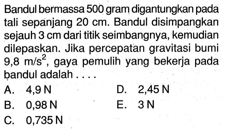 Bandul bermassa 500 gram digantungkan pada tali sepanjang  20 cm . Bandul disimpangkan sejauh  3 cm  dari titik seimbangnya, kemudian dilepaskan. Jika percepatan gravitasi bumi  9,8 m / s^(2) , gaya pemulih yang bekerja pada bandul adalah ....
A.  4,9 ~N 
D.  2,45 ~N 
B.  0,98 ~N 
E.  3 ~N 
C.  0,735 ~N 