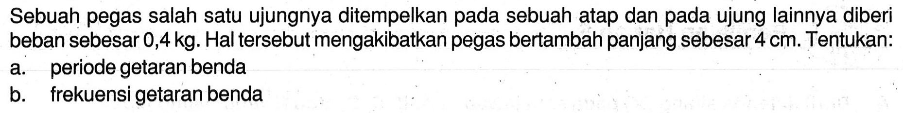 Sebuah pegas salah satu ujungnya ditempelkan pada sebuah atap dan pada ujung lainnya diberi beban sebesar 0,4 kg. Hal tersebut mengakibatkan pegas bertambah panjang sebesar  4 cm . Tentukan:
a. periode getaran benda
b. frekuensi getaran benda