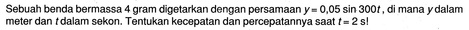 Sebuah benda bermassa 4 gram digetarkan dengan persamaan  y=0,05 sin 300 t , di mana  y  dalam meter dan  t  dalam sekon. Tentukan kecepatan dan percepatannya saat  t=2 ~s  !