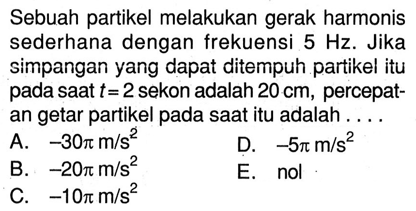 Sebuah partikel melakukan gerak harmonis sederhana dengan frekuensi  5 Hz . Jika simpangan yang dapat ditempuh partikel itu pada saat  t=2  sekon adalah  20 cm , percepatan getar partikel pada saat itu adalah ....
A.  -30 pi m / s^(2) 
D.  -5 pi m / s^(2) 
B.  -20 pi m / s^(2) 
E. nol
C.  -10 pi m / s^(2) 