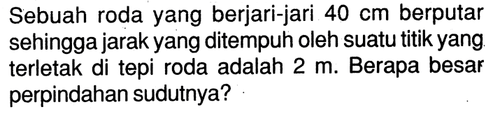 Sebuah roda yang berjari-jari 40 cm berputar sehingga jarak yang ditempuh oleh suatu titik yang terletak di tepi roda adalah 2 m. Berapa besar perpindahan sudutnya?