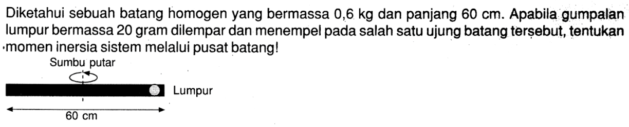 Diketahui sebuah batang homogen yang bermassa 0,6 kg dan panjang 60 cm. Apabila gumpalan lumpur bermassa 20 gram dilempar dan menempel pada salah satu ujung batang terșebut, tentukan -momen inersia sistem melalui pusat batang!
Sumbu putarLumpur60 cm