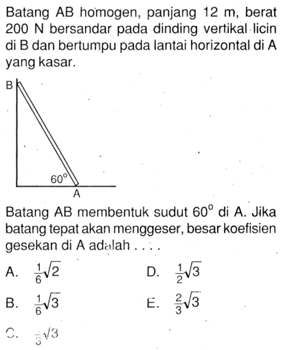 Batang AB homogen, panjang 12 m, berat 200 N bersandar pada dinding vertikal licin di B dan bertumpu pada lantai horizontal di A yang kasar. Batang AB membentuk sudut 60 di A. Jika batang tepat akan menggeser, besar koefisien gesekan di A adalah....