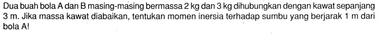 Dua buah bola A dan B masing-masing bermassa 2 kg dan 3 kg dihubungkan dengan kawat sepanjang 3 m. Jika massa kawat diabaikan, tentukan momen inersia terhadap sumbu yang berjarak 1 m dari bola A!