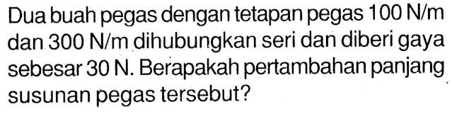 Duabuahpegas dengan tetapan pegas 100 N/m dan 300 N/m dihubungkan seri dan diberi gaya sebesar 30 N. Berapakah pertambahan panjang susunan pegas tersebut?