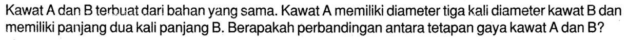 Kawat A. dan B. terbuat dari bahan yang sama. Kawat A. memiliki diameter tiga kali diameter kawat B. dan memiliki panjang dua kali panjang B. Berapakah perbandingan antara tetapan gaya kawat A. dan B?