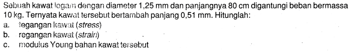 Sebuah kawat logam dengan diameter 1,25 mm dan panjangnya 80 cm digantungi beban bermassa 10 kg. Ternyata kawat tersebut bertambah panjang 0,51 mm. Hitunglah:
a. tegangan kawat (stress)
b. regangan kawat (strain)
c. modulus Young bahan kawat tersebut