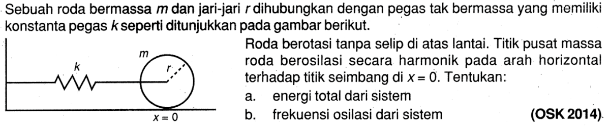 Sebuah roda bermassa m dan jari-jari dihubungkan dengan pegas tak bermassa yang memiliki konstanta pegas k seperti ditunjukkan pada gambar berikut. Roda berotasi tanpa selip di atas lantai. Titik pusat massa roda berosilasi secara harmonik pada arah horizontal terhadap titik seimbang di x = 0. Tentukan: a. energi total dari sistem b. frekuensi osilasi dari sistem (OSK 2014) k m r x = 0