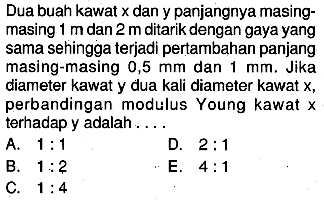 Dua buah kawat x dan y panjangnya masing- masing mdan 2 m ditarik dengan gaya yang sama sehingga terjadi pertambahan panjang masing-masing 0,5 mm dan 1 mm. Jika diameter kawat y dua kali diameter kawat x, perbandingan modulus Young kawat X terhadap y adalah . . . .