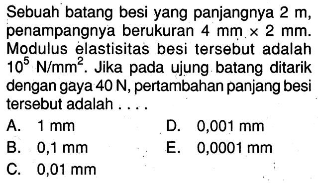 Sebuah batang besi yang panjangnya 2 m, penampangnya berukuran 4 mm x 2 mm. Modulus elastisitas besi tersebut adalah 10^5 N/m^2. Jika ujung batang ditarik dengan gaya 40 N, pertambahan panjang besi tersebut adalah . . . .