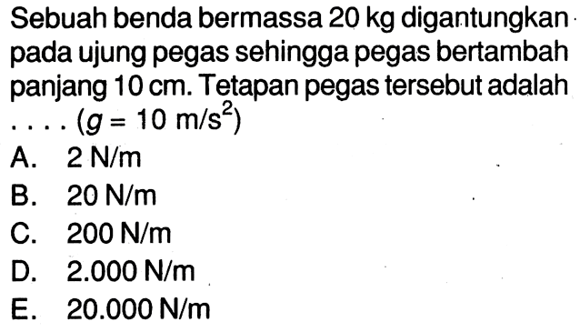 Sebuah benda bermassa 20 kg digantungkan pada ujung pegas sehingga pegas bertambah panjang 10 cm. Tetapan pegas tersebut adalah . . . . (g = 10 m/s^2)