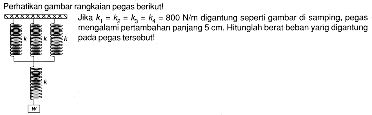 Perhatikan gambar rangkaian pegas berikut!k k k   k   wJika k1 = k2  = k3 = k4 = k5 = 800 N/m digantung seperti gambar di samping, pegas mengalami pertambahan panjang 5 cm. Hitunglah berat beban yang digantung pada pegas tersebut!