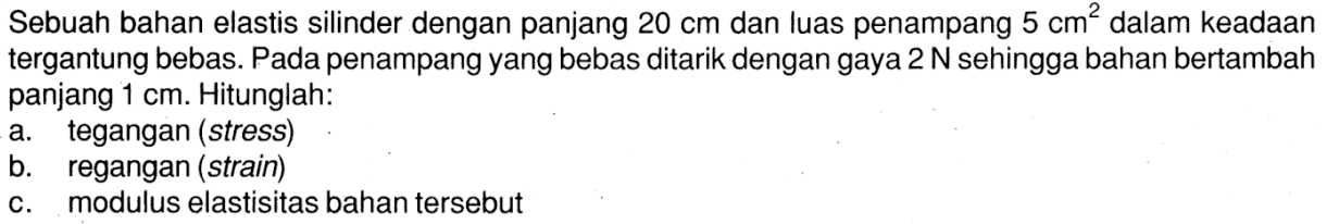 Sebuah bahan elastis silinder dengan panjang 20 cm dan luas penampang 5 cm^2 dalam keadaan tergantung bebas. Pada penampang yang bebas ditarik dengan gaya 2 N sehingga bahan bertambah panjang 1 cm. Hitunglah: a. tegangan (stress) b. regangan (strain) c. modulus elastisitas bahan tersebut