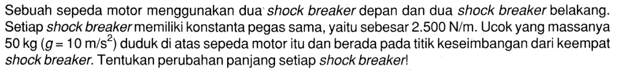 Sebuah sepeda motor menggunakan dua shock breaker depan dan dua shock breaker belakang. Setiap shock breaker memiliki konstanta pegas sama, yaitu sebesar 2.500 N/m. Ucok yang massanya 50 kg (g= 10 m/s^2) duduk di atas sepeda motor itu dan berada pada titik keseimbangan dari keempat shock breaker. Tentukan perubahan panjang setiap shock breaker!