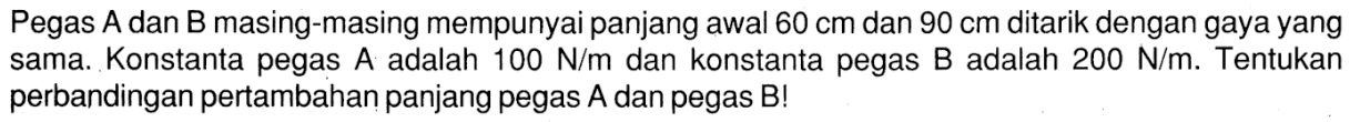 Pegas A dan B masing-masing mempunyai panjang awal 60 cm dan 90 cm ditarik dengan gaya yang sama. Konstanta pegas A adalah 100 Nm dan konstanta pegas B adalah 200 N/m. Tentukan perbandingan pertambahan panjang pegas A dan pegas B!