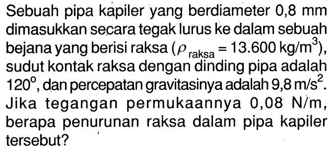 Sebuah pipa kapiler yang berdiameter 0,8 mm dimasukkan secara tegak lurus ke dalam sebuah bejana yang berisi raksa ( rho raksa = 13.600 kg/m^3 ), sudut kontak raksa dengan dinding pipa adalah 120, dan percepatan gravitasinya adalah 9,8 m/s^2 . Jika tegangan permukaannya 0,08 N/m, berapa penurunan raksa dalam pipa kapiler tersebut?
