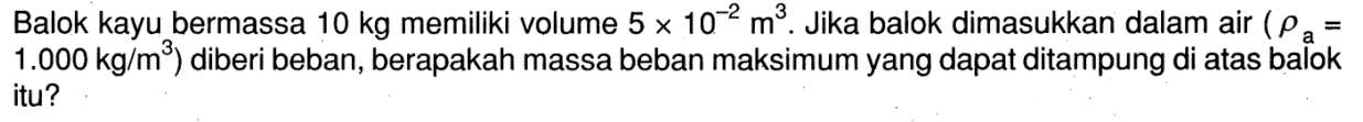 Balok kayu bermassa 10 kg memiliki volume 5 x 10^(-2) m^3 . Jika balok dimasukkan dalam air ( rho a 1.000 kg/m^3) diberi beban, berapakah massa beban maksimum yang dapat ditampung di atas balok itu?