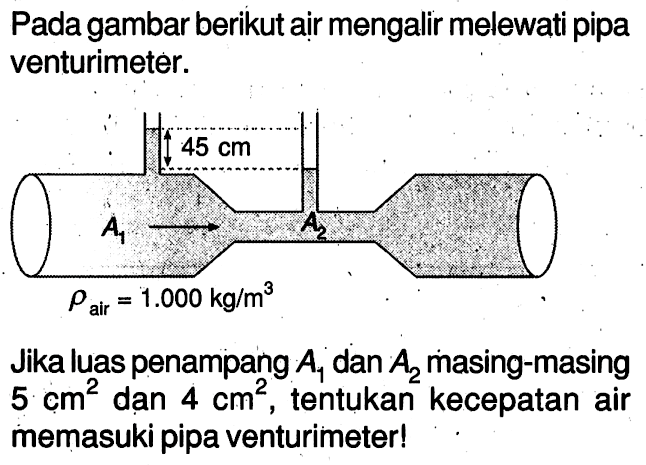 Pada gambar berikut air mengalir melewati pipa venturimeter.45 cmA1 -> A2rho air = 1.000 kg/m^3

Jika luas penampang A1 dan A2 masing-masing 5 cm^2 dan 4 cm^2, tentukan kecepatan air memasuki pipa venturimeter!