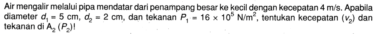 Air mengalir melalui pipa mendatar dari penampang besar ke kecil dengan kecepatan 4 m/s. Apabila diameter d1 = 5 cm, d2 = 2 cm, dan tekanan P1 = 16 x 10^5 N/m^2, tentukan kecepatan (v2) dan tekanan di A2 (P2)!