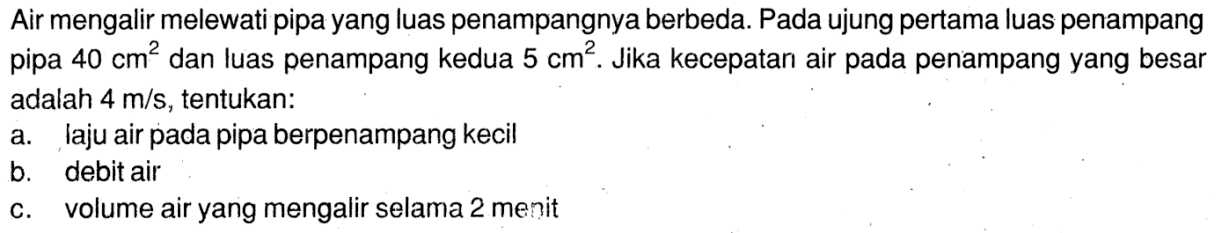 Air mengalir melewati pipa yang luas penampangnya berbeda. Pada ujung pertama luas penampang pipa 40 cm^2 dan luas penampang kedua 5 cm^2. Jika kecepatan air pada penampang yang besar adalah 4 m/s, tentukan:
a. laju air pada pipa berpenampang kecil
b. debit air
c. volume air yang mengalir selama 2 menit