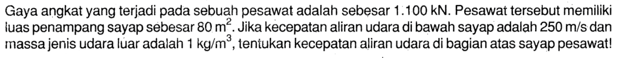 Gaya angkat yang terjadi pada sebuah pesawat adalah sebesar 1.100 kN. Pesawat tersebut memiliki luas penampang sayap sebesar 80 m^2. Jika kecepatan aliran udara di bawah sayap adalah 250 m/s dan massa jenis udara luar adalah 1 kg/m^3, tentukan kecepatan aliran udara di bagian atas sayap pesawat!