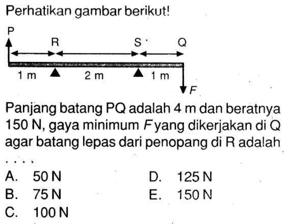 Perhatikan gambar berikut!PR S Q1 m  2 m  1 mFPanjang batang PQ adalah 4 m dan beratnya 150 N, gaya minimum F yang dikerjakan di Q agar batang lepas dari penopang di R adalah