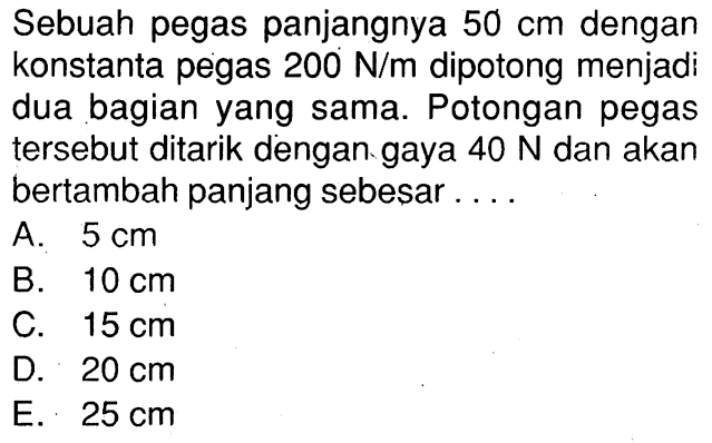 Sebuah pegas panjangnya 50 cm dengan konstanta pegas 200 N/m dipotong menjadi dua bagian yang sama. Potongan pegas tersebut ditarik dengan gaya 40 N dan akan bertambah panjang sebesar....
