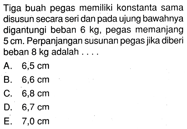 Tiga buah pegas memiliki konstanta sama disusun secara seri dan pada ujung bawahnya digantungi beban 6 kg, pegas memanjang 5 cm. Perpanjangan susunan pegas jika diberi beban 8 kg adalah ....
