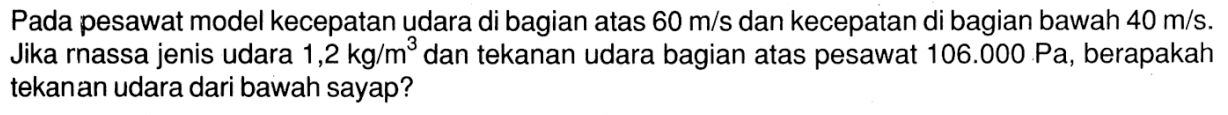 Pada pesawat model kecepatan udara di bagian atas 60 m/s dan kecepatan di bagian bawah 40 m/s. Jika rnassa jenis udara 1,2 kg/m^3 dan tekanan udara bagian atas pesawat 106.000 Pa, berapakah tekanan udara dari bawah sayap?