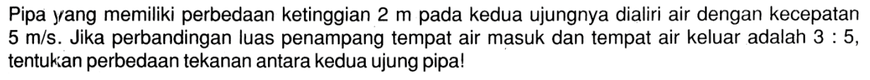 Pipa yang memiliki perbedaan ketinggian 2 m pada kedua ujungnya dialiri air dengan kecepatan 5 m/s. Jika perbandingan luas penampang tempat air masuk dan tempat air keluar adalah 3 : 5, tentukan perbedaan tekanan antara kedua ujung pipa!