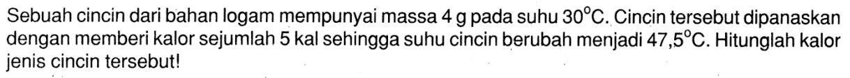 Sebuah cincin dari bahan logam mempunyai massa 4 g pada suhu 30 C. Cincin tersebut dipanaskan dengan memberi kalor sejumlah 5 kal sehingga suhu cincin berubah menjadi 47,5 C. Hitunglah kalor jenis cincin tersebut!