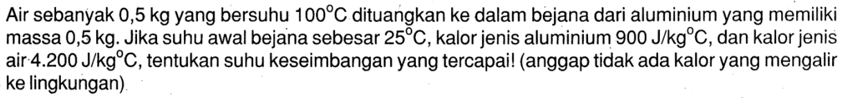 Air sebanyak 0,5 kg yang bersuhu 100 C dituangkan ke dalam bejana dari aluminium yang memiliki massa 0,5 kg. Jika suhu awal bejana sebesar 25 C, kalor jenis aluminium 900 J/kg C, dan kalor jenis air 4.200 J/kg C, tentukan suhu keseimbangan yang tercapai! (anggap tidak ada kalor yang mengalir ke lingkungan).