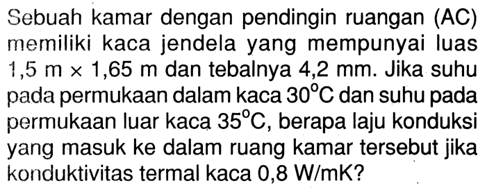 Sebuah kamar dengan pendingin ruangan (AC) memiliki kaca jendela yang mempunyai luas 1,5 m x 1,65 m dan tebalnya 4,2 mm. Jika suhu pada permukaan dalam kaca 30 C dan suhu pada permukaan luar kaca 35 C, berapa laju konduksi yang masuk ke dalam ruang kamar tersebut jika konduktivitas termal kaca 0,8 W/mK?