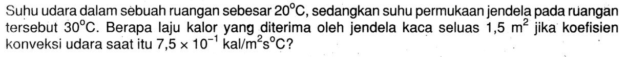 Suhu udara dalam sebuah ruangan sebesar 20 C, sedangkan suhu permukaan jendela pada ruangan tersebut 30 C. Berapa laju kalor yang diterima oleh jendela kaca seluas 1,5 m^2 jika koefisien konveksi udara saat itu 7,5 x 10^(-1) kal/m^2 s C? 