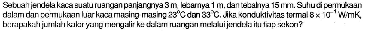 Sebuah jendela kaca suatu ruangan panjangnya 3 m, lebarnya 1 m, dan tebalnya 15 mm. Suhu di permukaan dalam dan permukaan luar kaca masing-masing 23 C dan 33 C. Jika konduktivitas termal 8 x 10^(-1) W/mK, berapakah jumlah kalor yang mengalir ke dalam ruangan melalui jendela itu tiap sekon?