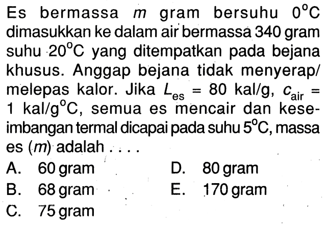 Es bermassa m gram bersuhu 0 C  dimasukkan ke dalam air bermassa 340 gram suhu 20 C yang ditempatkan pada bejana khusus. Anggap bejana tidak menyerap/melepas kalor. Jika Les = 80 kal/g, C air = 1 kal/g C, semua es mencair dan keseimbangan termal dicapai pada suhu 5 C, massa es (m) adalah ....
