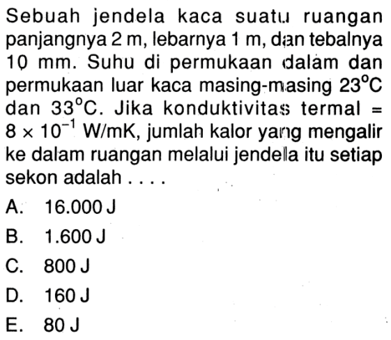 Sebuah jendela kaca suatu ruangan panjangnya 2 m, lebarnya 1 m, dan tebalnya 10 mm. Suhu di permukaan dalam dan permukaan luar kaca masing-masing 23 C dan 33 C. Jika konduktivitas termal = 8 x 10^(-1) W/mK, jumlah kalor yang mengalir ke dalam ruangan melalui jendela itu setiap sekon adalah....
